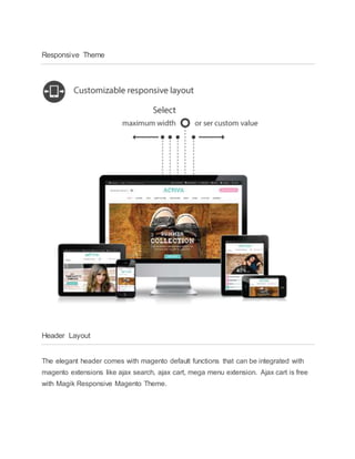 Responsive Theme
Header Layout
The elegant header comes with magento default functions that can be integrated with
magento extensions like ajax search, ajax cart, mega menu extension. Ajax cart is free
with Magik Responsive Magento Theme.
 