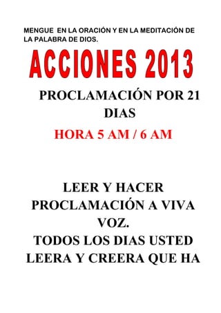 MENGUE EN LA ORACIÓN Y EN LA MEDITACIÓN DE
LA PALABRA DE DIOS.
PROCLAMACIÓN POR 21
DIAS
HORA 5 AM / 6 AM
LEER Y HACER
PROCLAMACIÓN A VIVA
VOZ.
TODOS LOS DIAS USTED
LEERA Y CREERA QUE HA
 
