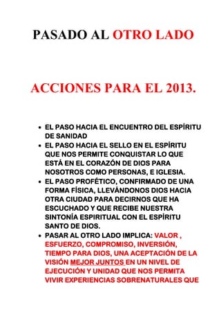 PASADO AL OTRO LADO
ACCIONES PARA EL 2013.
EL PASO HACIA EL ENCUENTRO DEL ESPÍRITU
DE SANIDAD
EL PASO HACIA EL SELLO EN EL ESPÍRITU
QUE NOS PERMITE CONQUISTAR LO QUE
ESTÁ EN EL CORAZÓN DE DIOS PARA
NOSOTROS COMO PERSONAS, E IGLESIA.
EL PASO PROFÉTICO, CONFIRMADO DE UNA
FORMA FÍSICA, LLEVÁNDONOS DIOS HACIA
OTRA CIUDAD PARA DECIRNOS QUE HA
ESCUCHADO Y QUE RECIBE NUESTRA
SINTONÍA ESPIRITUAL CON EL ESPÍRITU
SANTO DE DIOS.
PASAR AL OTRO LADO IMPLICA: VALOR ,
ESFUERZO, COMPROMISO, INVERSIÓN,
TIEMPO PARA DIOS, UNA ACEPTACIÓN DE LA
VISIÓN MEJOR JUNTOS EN UN NIVEL DE
EJECUCIÓN Y UNIDAD QUE NOS PERMITA
VIVIR EXPERIENCIAS SOBRENATURALES QUE
 