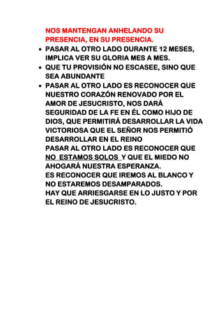 NOS MANTENGAN ANHELANDO SU
PRESENCIA, EN SU PRESENCIA.
PASAR AL OTRO LADO DURANTE 12 MESES,
IMPLICA VER SU GLORIA MES A MES.
QUE TU PROVISIÓN NO ESCASEE, SINO QUE
SEA ABUNDANTE
PASAR AL OTRO LADO ES RECONOCER QUE
NUESTRO CORAZÓN RENOVADO POR EL
AMOR DE JESUCRISTO, NOS DARÁ
SEGURIDAD DE LA FE EN ÉL COMO HIJO DE
DIOS, QUE PERMITIRÁ DESARROLLAR LA VIDA
VICTORIOSA QUE EL SEÑOR NOS PERMITIÓ
DESARROLLAR EN EL REINO
PASAR AL OTRO LADO ES RECONOCER QUE
NO ESTAMOS SOLOS Y QUE EL MIEDO NO
AHOGARÁ NUESTRA ESPERANZA.
ES RECONOCER QUE IREMOS AL BLANCO Y
NO ESTAREMOS DESAMPARADOS.
HAY QUE ARRIESGARSE EN LO JUSTO Y POR
EL REINO DE JESUCRISTO.
 