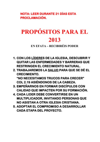 NOTA: LEER DURANTE 21 DÍAS ESTA
PROCLAMACIÓN.
PROPÓSITOS PARA EL
2013
EN EFATA – RECIBIRÉIS PODER
1. CON LOS LÍDERES DE LA IGLESIA, DESCUBRIR Y
QUITAR LAS ENFERMEDADES Y BARRERAS QUE
RESTRINGEN EL CRECIMIENTO NATURAL.
2. TRABAJAREMOS LA SALUD PARA QUE SE DÉ EL
CRECIMIENTO.
“NO NECESITAMOS TRUCOS PARA CRECER”
COL 2.19 ASIÉNDONOS DE LA CABEZA.
3. EMPEÑARNOS EN FORMAR DISCÍPULOS CON
CALIDAD QUE IMPACTEN POR SU FORMACIÓN.
4. CADA LIDER DEBE CONVERTIRSE EN UN
MULTIPLICADOR, INVITANDO PERSONAS QUE
NO ASISTAN A OTRA IGLESIA CRISTIANA.
5. ADOPTAR EL COMPROMISO A DESARROLLAR
CADA ETAPA DEL PROYECTO.
 