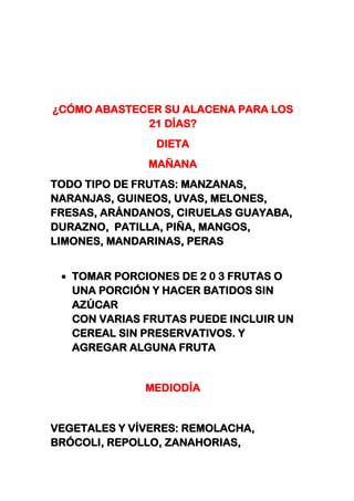 ¿CÓMO ABASTECER SU ALACENA PARA LOS
21 DÍAS?
DIETA
MAÑANA
TODO TIPO DE FRUTAS: MANZANAS,
NARANJAS, GUINEOS, UVAS, MELONES,
FRESAS, ARÁNDANOS, CIRUELAS GUAYABA,
DURAZNO, PATILLA, PIÑA, MANGOS,
LIMONES, MANDARINAS, PERAS
TOMAR PORCIONES DE 2 0 3 FRUTAS O
UNA PORCIÓN Y HACER BATIDOS SIN
AZÚCAR
CON VARIAS FRUTAS PUEDE INCLUIR UN
CEREAL SIN PRESERVATIVOS. Y
AGREGAR ALGUNA FRUTA
MEDIODÍA
VEGETALES Y VÍVERES: REMOLACHA,
BRÓCOLI, REPOLLO, ZANAHORIAS,
 