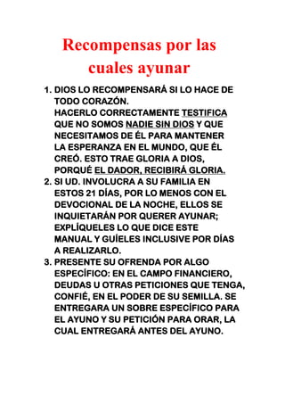 Recompensas por las
cuales ayunar
1. DIOS LO RECOMPENSARÁ SI LO HACE DE
TODO CORAZÓN.
HACERLO CORRECTAMENTE TESTIFICA
QUE NO SOMOS NADIE SIN DIOS Y QUE
NECESITAMOS DE ÉL PARA MANTENER
LA ESPERANZA EN EL MUNDO, QUE ÉL
CREÓ. ESTO TRAE GLORIA A DIOS,
PORQUÉ EL DADOR, RECIBIRÁ GLORIA.
2. SI UD. INVOLUCRA A SU FAMILIA EN
ESTOS 21 DÍAS, POR LO MENOS CON EL
DEVOCIONAL DE LA NOCHE, ELLOS SE
INQUIETARÁN POR QUERER AYUNAR;
EXPLÍQUELES LO QUE DICE ESTE
MANUAL Y GUÍELES INCLUSIVE POR DÍAS
A REALIZARLO.
3. PRESENTE SU OFRENDA POR ALGO
ESPECÍFICO: EN EL CAMPO FINANCIERO,
DEUDAS U OTRAS PETICIONES QUE TENGA,
CONFIÉ, EN EL PODER DE SU SEMILLA. SE
ENTREGARA UN SOBRE ESPECÍFICO PARA
EL AYUNO Y SU PETICIÓN PARA ORAR, LA
CUAL ENTREGARÁ ANTES DEL AYUNO.
 