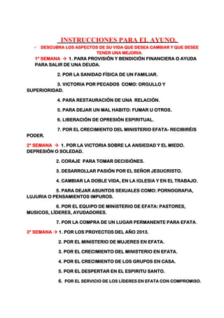 INSTRUCCIONES PARA EL AYUNO.
 DESCUBRA LOS ASPECTOS DE SU VIDA QUE DESEA CAMBIAR Y QUE DESEE
TENER UNA MEJORIA.
1° SEMANA  1. PARA PROVISIÓN Y BENDICIÓN FINANCIERA O AYUDA
PARA SALIR DE UNA DEUDA.
2. POR LA SANIDAD FÍSICA DE UN FAMILIAR.
3. VICTORIA POR PECADOS COMO: ORGULLO Y
SUPERIORIDAD.
4. PARA RESTAURACIÓN DE UNA RELACIÓN.
5. PARA DEJAR UN MAL HABITO: FUMAR U OTROS.
6. LIBERACIÓN DE OPRESIÓN ESPIRITUAL.
7. POR EL CRECIMIENTO DEL MINISTERIO EFATA- RECIBIRÉIS
PODER.
2° SEMANA  1. POR LA VICTORIA SOBRE LA ANSIEDAD Y EL MIEDO.
DEPRESIÓN O SOLEDAD.
2. CORAJE PARA TOMAR DECISIÓNES.
3. DESARROLLAR PASIÓN POR EL SEÑOR JESUCRISTO.
4. CAMBIAR LA DOBLE VIDA, EN LA IGLESIA Y EN EL TRABAJO.
5. PARA DEJAR ASUNTOS SEXUALES COMO: PORNOGRAFIA,
LUJURIA O PENSAMIENTOS IMPUROS.
6. POR EL EQUIPO DE MINISTERIO DE EFATA: PASTORES,
MUSICOS, LÍDERES, AYUDADORES.
7. POR LA COMPRA DE UN LUGAR PERMANENTE PARA EFATA.
3° SEMANA  1. POR LOS PROYECTOS DEL AÑO 2013.
2. POR EL MINISTERIO DE MUJERES EN EFATA.
3. POR EL CRECIMIENTO DEL MINISTERIO EN EFATA.
4. POR EL CRECIMIENTO DE LOS GRUPOS EN CASA.
5. POR EL DESPERTAR EN EL ESPIRITU SANTO.
6. POR EL SERVICIO DE LOS LÍDERES EN EFATA CON COMPROMISO.
 