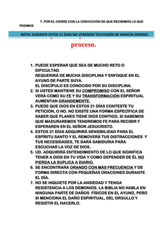 7. POR EL CIERRE CON LA CONVICCIÓN DE QUE RECIBIMOS LO QUE
PEDIMOS
7 cosas que usted puede recibir en este
proceso.
1. PUEDE ESPERAR QUE SEA DE MUCHO RETO O
DIFICULTAD.
REQUERIRÁ DE MUCHA DISCIPLINA Y ENFOQUE EN EL
AYUNO DE PARTE SUYA.
EL DISCÍPULO ES CONOCIDO POR SU DISCIPLINA.
2. SI USTED MANTIENE SU COMPROMISO CON EL SEÑOR
VERÁ COMO SU FE Y SU TRANSFORMACIÓN ESPIRITUAL
AUMENTAN GRANDEMENTE.
3. PUEDE QUE DIOS EN ESTOS 21 DÍAS CONTESTE TU
PETICIÓN, O NO. NO EXISTE UNA FORMA ESPECÍFICA DE
SABER QUE PLANES TIENE DIOS CONTIGO, SI SABEMOS
QUE MADURAREMOS TENDREMOS FE PARA RECIBIR Y
ESPERAREN EN EL SEÑOR JESUCRISTO.
4. ESTOS 21 DÍAS ADQUIRIRÁ SENSIBILIDAD PARA EL
ESPÍRITU SANTO Y EL REMOVERÁ TUS DISTRACCIONES Y
TUS NECESIDADES, TE DARÁ SABIDURIA PARA
ESCUCHAR LA VOZ DE DIOS.
5. UD. ADQUIRIRÁ ENTENDIMIENTO DE LO QUE SIGNIFICA
TENER A DIOS EN TU VIDA Y COMO DEPENDER DE ÉL NO
PIERDA LA SUPLICA A DIARIO.
6. SE ENCONTRARA ORANDO CON MÁS FRECUENCIA Y DE
FORMA DIRECTA CON PEQUEÑAS ORACIONES DURANTE
EL DÍA.
7. NO SE INQUIETE POR LA ANSIEDAD Y TENGA
RESISTENCIA A LOS DEMONIOS. LA BIBLIA NO HABLA EN
NINGUNA PARTE DE DAÑOS FÍSICOS EN EL AYUNO, PERO
SI MENCIONA EL DAÑO ESPIRITUAL, DEL ORGULLO Y
RESISTIR EL HACERLO.
NOTA: DURANTE ESTOS 21 DIAS NO VEREMOS TELEVISIÓN DE NINGÚN GENERO.
 