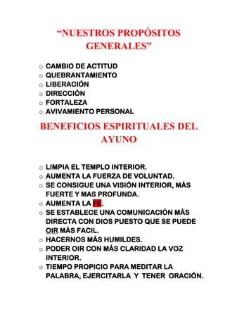 “NUESTROS PROPÓSITOS
GENERALES”
o CAMBIO DE ACTITUD
o QUEBRANTAMIENTO
o LIBERACIÓN
o DIRECCIÓN
o FORTALEZA
o AVIVAMIENTO PERSONAL
BENEFICIOS ESPIRITUALES DEL
AYUNO
o LIMPIA EL TEMPLO INTERIOR.
o AUMENTA LA FUERZA DE VOLUNTAD.
o SE CONSIGUE UNA VISIÓN INTERIOR, MÁS
FUERTE Y MAS PROFUNDA.
o AUMENTA LA FE.
o SE ESTABLECE UNA COMUNICACIÓN MÁS
DIRECTA CON DIOS PUESTO QUE SE PUEDE
OIR MÁS FACIL.
o HACERNOS MÁS HUMILDES.
o PODER OIR CON MÁS CLARIDAD LA VOZ
INTERIOR.
o TIEMPO PROPICIO PARA MEDITAR LA
PALABRA, EJERCITARLA Y TENER ORACIÓN.
 
