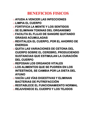 BENEFICIOS FISICOS
o AYUDA A VENCER LAS INFECCIONES
o LIMPIA EL CUERPO
o FORTIFICA LA MENTE Y LOS SENTIDOS
o SE ELIMINAN TOXINAS DEL ORGANISMO
o FACILITA EL FLUJO DE SANGRE QUITANDO
GRASAS ACUMULADAS
o REVITALIZA EL CUERPO, POR EL AHORRO DE
ENERGIA
o QUITA LAS VARIACIONES DE CETONA DEL
CUERPO SOBRE EL CEREBRO, PRODUCIENDO
SUSTANCIAS QUE ESTIMULAN LA CURACIÓN
DEL CUERPO
o REPOSAN LOS ORGANOS VITALES
o LOS ALIMENTOS QUE SE PUDREN EN LOS
INTESTINOS, SE CAMBIA POR LA DIETA DEL
AYUNO
o VACÍA LAS VÍAS DIGESTIVAS Y ELIMINAN
BACTERIAS DE PUTREFACCIÓN
o RESTABLECE EL FUNCIONAMIENTO NORMAL
o REJUVENECE EL CUERPO Y LOS TEJIDOS
 