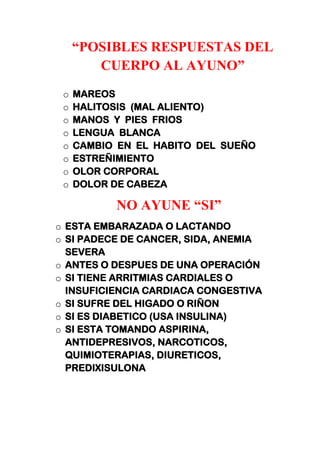 “POSIBLES RESPUESTAS DEL
CUERPO AL AYUNO”
o MAREOS
o HALITOSIS (MAL ALIENTO)
o MANOS Y PIES FRIOS
o LENGUA BLANCA
o CAMBIO EN EL HABITO DEL SUEÑO
o ESTREÑIMIENTO
o OLOR CORPORAL
o DOLOR DE CABEZA
NO AYUNE “SI”
o ESTA EMBARAZADA O LACTANDO
o SI PADECE DE CANCER, SIDA, ANEMIA
SEVERA
o ANTES O DESPUES DE UNA OPERACIÓN
o SI TIENE ARRITMIAS CARDIALES O
INSUFICIENCIA CARDIACA CONGESTIVA
o SI SUFRE DEL HIGADO O RIÑON
o SI ES DIABETICO (USA INSULINA)
o SI ESTA TOMANDO ASPIRINA,
ANTIDEPRESIVOS, NARCOTICOS,
QUIMIOTERAPIAS, DIURETICOS,
PREDIXISULONA
 