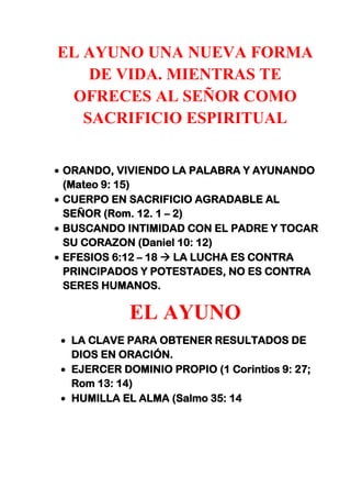 EL AYUNO UNA NUEVA FORMA
DE VIDA. MIENTRAS TE
OFRECES AL SEÑOR COMO
SACRIFICIO ESPIRITUAL
ORANDO, VIVIENDO LA PALABRA Y AYUNANDO
(Mateo 9: 15)
CUERPO EN SACRIFICIO AGRADABLE AL
SEÑOR (Rom. 12. 1 – 2)
BUSCANDO INTIMIDAD CON EL PADRE Y TOCAR
SU CORAZON (Daniel 10: 12)
EFESIOS 6:12 – 18  LA LUCHA ES CONTRA
PRINCIPADOS Y POTESTADES, NO ES CONTRA
SERES HUMANOS.
EL AYUNO
LA CLAVE PARA OBTENER RESULTADOS DE
DIOS EN ORACIÓN.
EJERCER DOMINIO PROPIO (1 Corintios 9: 27;
Rom 13: 14)
HUMILLA EL ALMA (Salmo 35: 14
 