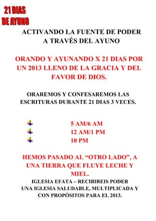 ACTIVANDO LA FUENTE DE PODER
A TRAVÉS DEL AYUNO
ORANDO Y AYUNANDO X 21 DIAS POR
UN 2013 LLENO DE LA GRACIA Y DEL
FAVOR DE DIOS.
ORAREMOS Y CONFESAREMOS LAS
ESCRITURAS DURANTE 21 DIAS 3 VECES.
5 AM/6 AM
12 AM/1 PM
10 PM
HEMOS PASADO AL “OTRO LADO”, A
UNA TIERRA QUE FLUYE LECHE Y
MIEL.
IGLESIA EFATA – RECIBIREIS PODER
UNA IGLESIA SALUDABLE, MULTIPLICADA Y
CON PROPÓSITOS PARA EL 2013.
 