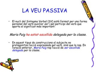 LA VEU PASSIVA El nucli del Sintagma Verbal (SV) està format per una forma personal del verb auxiliar  ser  i pel participi del verb que aporta el significat més important: Maria Puig  ha estat escollida  delegada per la classe. En aquest tipus de construccions el subjecte no protagonitza l’acció expressada pel verb, sinó que la rep. En l’oració anterior,   Maria Puig   rep l’acció de   ser escollida delegada  per la classe. 