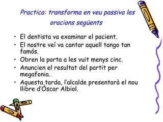 Practica: transforma en veu passiva les oracions següents   El dentista va examinar el pacient. El nostre veí va cantar aquell tango tan famós. Obren la porta a les vuit menys cinc. Anuncien el resultat del partit per megafonia. Aquesta tarda, l’alcalde presentarà el nou llibre d’Òscar Albiol. 