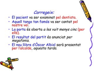 Corregeix: El pacient  va ser examinat  pel dentista. Aquell tango tan famós   va ser cantat  pel nostre veí. La porta   és oberta  a les vuit menys cinc  (per ells). El resultat del partit   és anunciat  per megafonia. El nou llibre d’Òscar Albiol  serà presentat  per l’alcalde ,  aquesta tarda. 