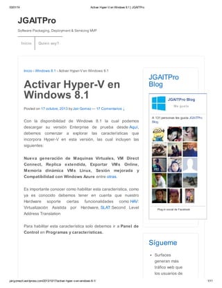 03/01/14 Activar Hyper-V en Windows 8.1 | JGAITPro
jairgomezit.wordpress.com/2013/10/17/activar-hyper-v-en-windows-8-1/ 1/11
JGAITPro
Software Packaging, Deployment & Servicing MVP
Inicio › Windows 8.1 › Activar Hyper-V en Windows 8.1
Activar Hyper-V en
Windows 8.1
Posted on 17 octubre, 2013 by Jair Gomez — 17 Comentarios ↓
Con la disponibilidad de Windows 8.1 la cual podemos
descargar su versión Enterprise de prueba desde Aquí,
debemos comenzar a explorar las características que
incorpora Hyper-V en esta versión, las cual incluyen las
siguientes:
Nueva generación de Maquinas Virtuales, VM Direct
Connect, Replica extendida, Exportar VMs Online,
Memoria dinámica VMs Linux, Sesión mejorada y
Compatibilidad con Windows Azure entre otras.
Es importante conocer como habilitar esta característica, como
ya es conocido debemos tener en cuenta que nuestro
Hardware soporte ciertas funcionalidades como HAV:
Virtualización Asistida por Hardware, SLAT:Second Level
Address Translation
Para habilitar esta característica solo debemos ir a Panel de
Control en Programas y características.
JGAITPro
Blog
JGAITPro Blog
A 131 personas les gusta JGAITPro
Blog.
Plug-in social de Facebook
Me gusta
Sígueme
Surfaces
generan más
tráfico web que
los usuarios de
Inicio Quien soy?
 