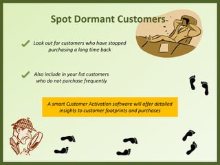 Spot Dormant Customers
Look out for customers who have stopped
purchasing a long time back
Also include in your list customers
who do not purchase frequently
A smart Customer Activation software will offer detailed
insights to customer footprints and purchases
 