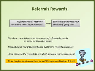 Referrals Rewards
Referral Rewards motivate
customers to act as your recruits
Substantially increase your
chances of going viral
Give them rewards based on the number of referrals they make
on social media and in person
Mix and match rewards according to customers’ reward preferences
Keep changing the rewards to see which generate more engagement
Strive to offer social recognition as well through social badges & levels
 