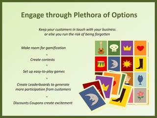 Engage through Plethora of Options
Make room for gamification
Create contests
Create Leaderboards to generate
more participation from customers
Discounts Coupons create excitement
Keep your customers in touch with your business
or else you run the risk of being forgotten
Set up easy-to-play games
 