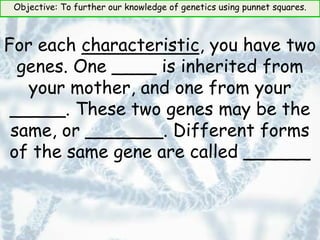 Objective: To further our knowledge of genetics using punnet squares.
For each characteristic, you have two
genes. One ____ is inherited from
your mother, and one from your
_____. These two genes may be the
same, or _______. Different forms
of the same gene are called ______
 