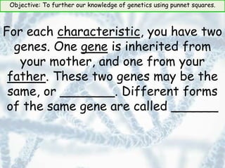 Objective: To further our knowledge of genetics using punnet squares.
For each characteristic, you have two
genes. One gene is inherited from
your mother, and one from your
father. These two genes may be the
same, or _______. Different forms
of the same gene are called ______
 
