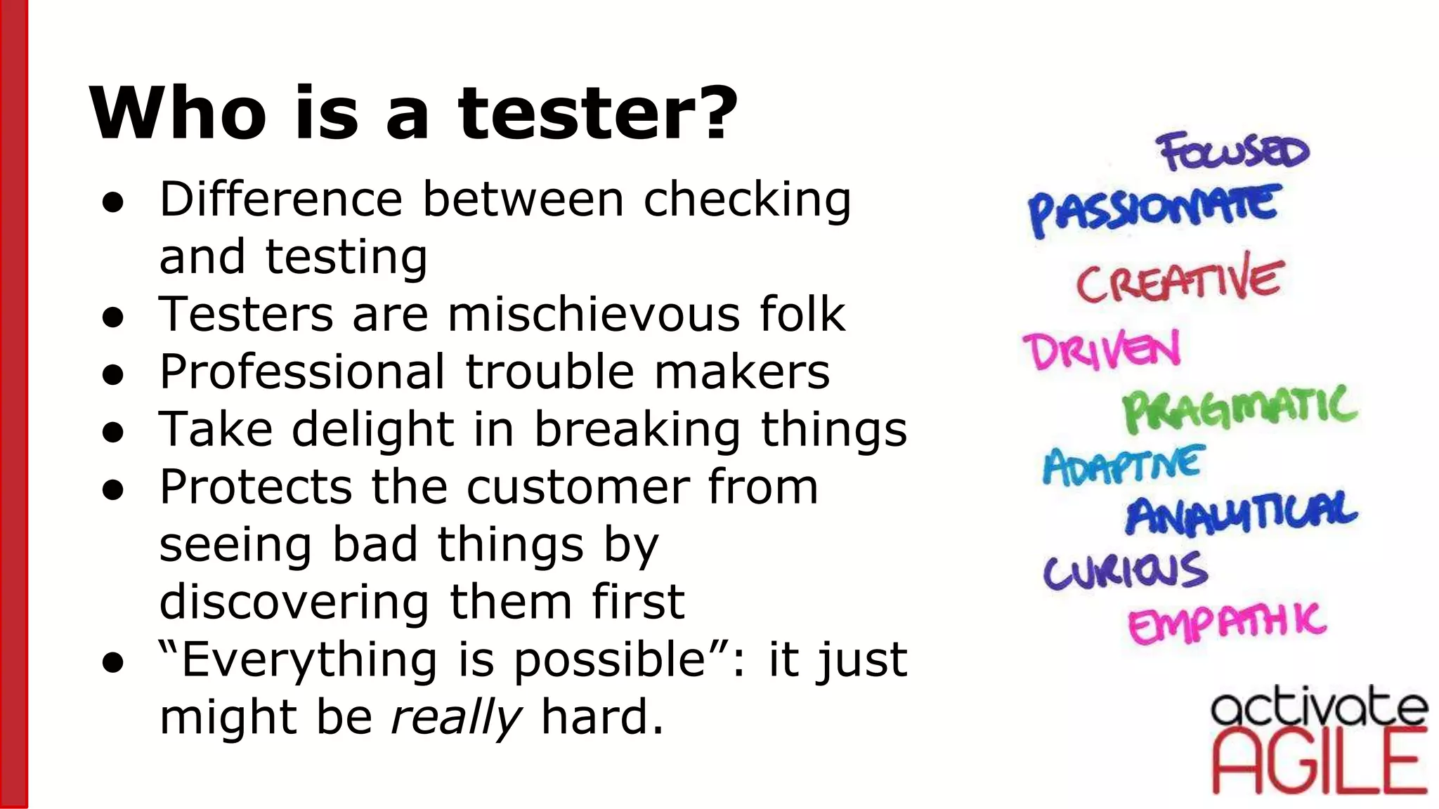 Who is a tester?
● Difference between checking
and testing
● Testers are mischievous folk
● Professional trouble makers
● Take delight in breaking things
● Protects the customer from
seeing bad things by
discovering them first
● “Everything is possible”: it just
might be really hard.
pic3
 