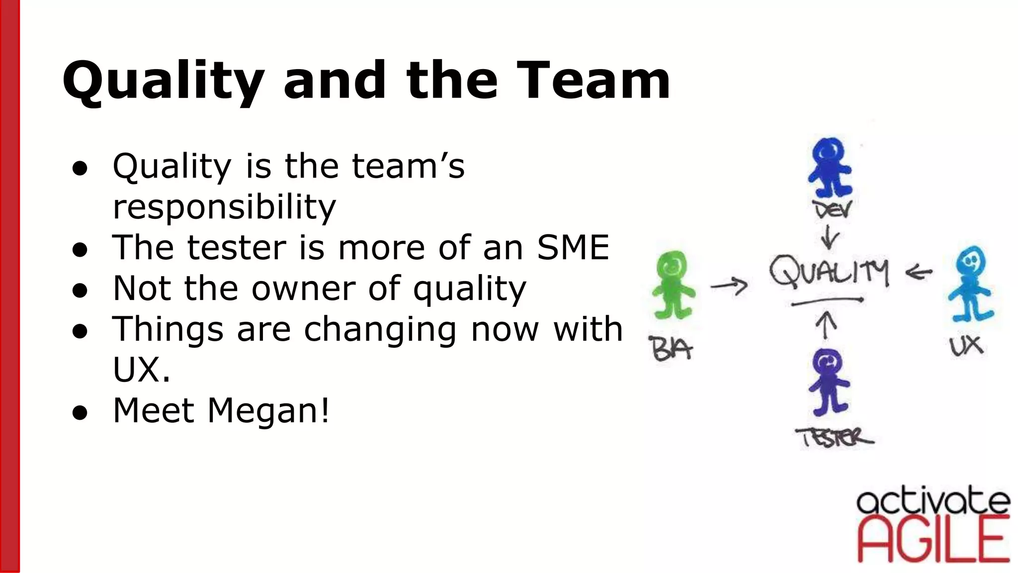 Quality and the Team
● Quality is the team’s
responsibility
● The tester is more of an SME
● Not the owner of quality
● Things are changing now with
UX.
● Meet Megan!
pic4
 