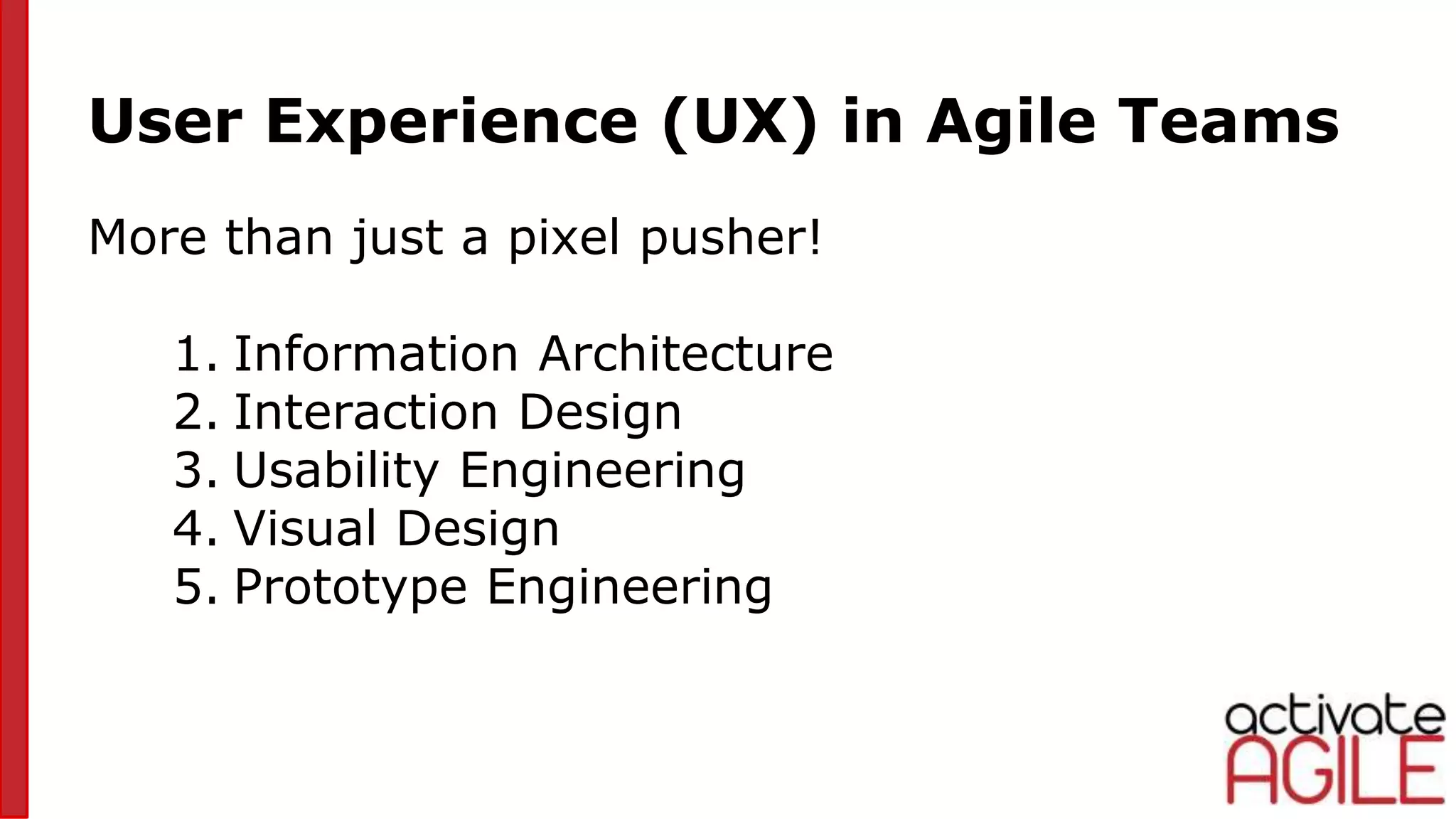 User Experience (UX) in Agile Teams
More than just a pixel pusher!
1. Information Architecture
2. Interaction Design
3. Usability Engineering
4. Visual Design
5. Prototype Engineering
 