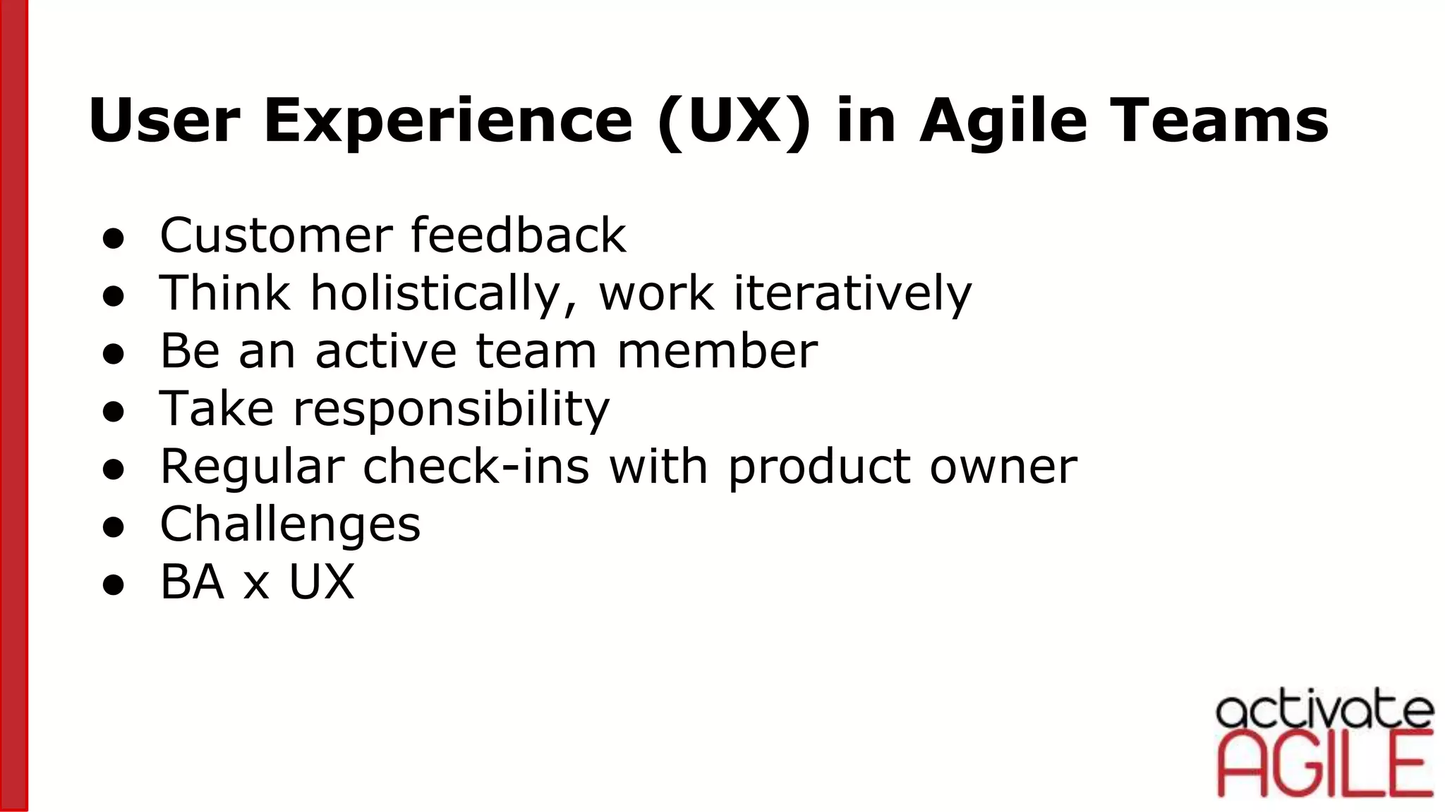 User Experience (UX) in Agile Teams
● Customer feedback
● Think holistically, work iteratively
● Be an active team member
● Take responsibility
● Regular check-ins with product owner
● Challenges
● BA x UX
 