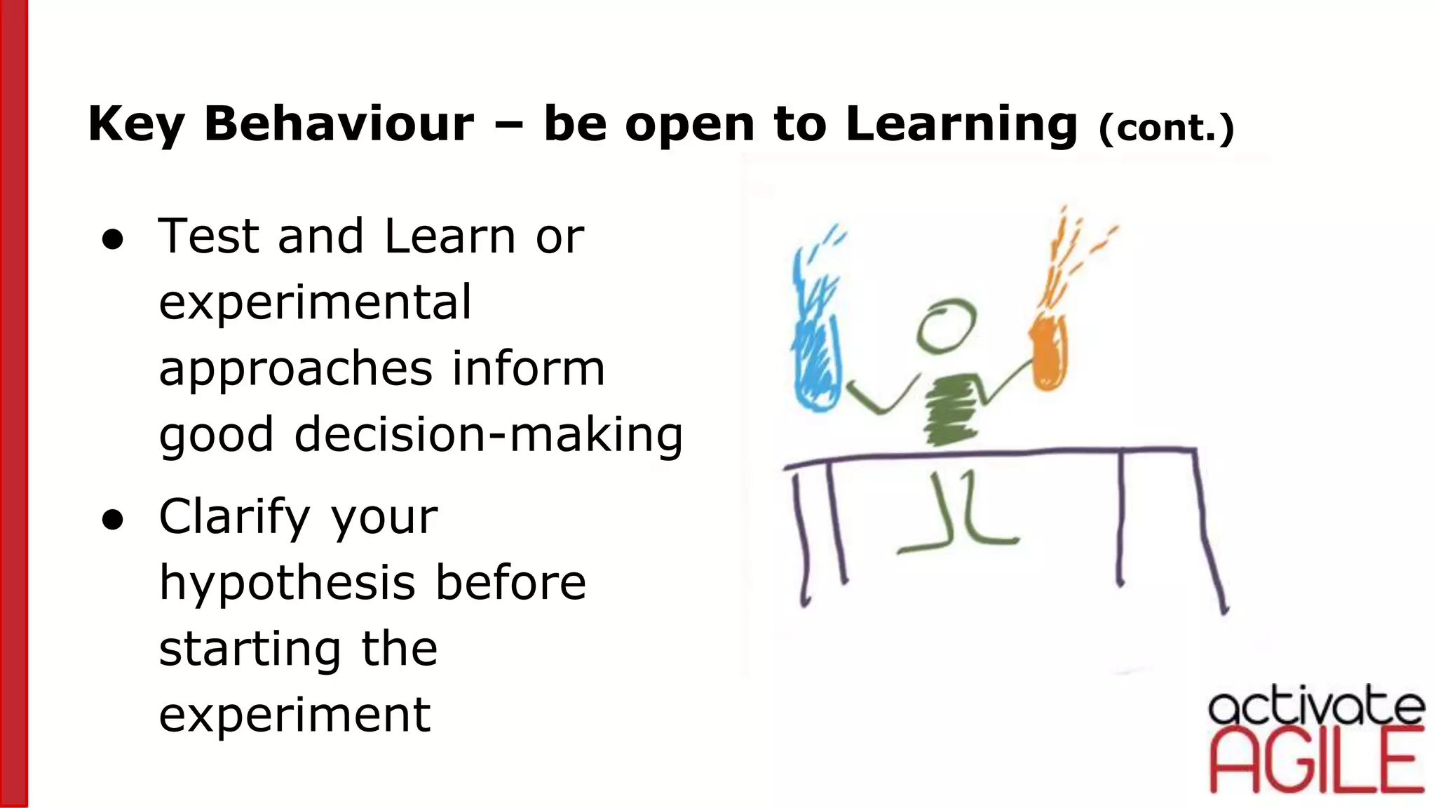 ● Test and Learn or
experimental
approaches inform
good decision-making
● Clarify your
hypothesis before
starting the
experiment
Key Behaviour – be open to Learning (cont.)
 
