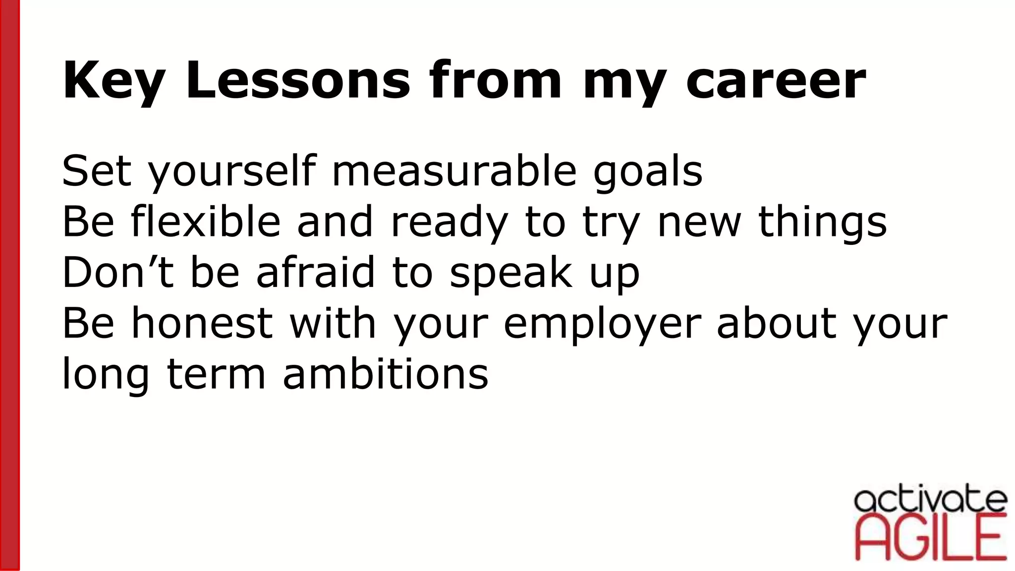 Key Lessons from my career
Set yourself measurable goals
Be flexible and ready to try new things
Don’t be afraid to speak up
Be honest with your employer about your
long term ambitions
 
