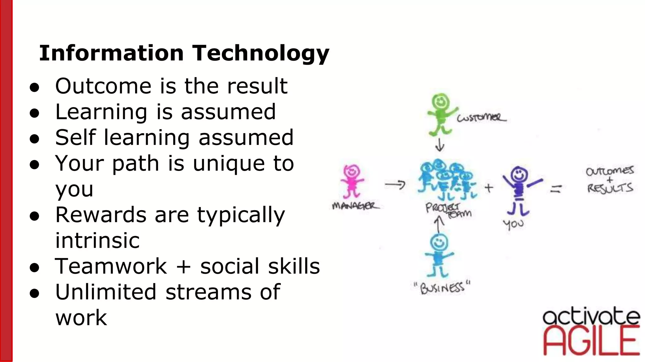 Information Technology
● Outcome is the result
● Learning is assumed
● Self learning assumed
● Your path is unique to
you
● Rewards are typically
intrinsic
● Teamwork + social skills
● Unlimited streams of
work
 
