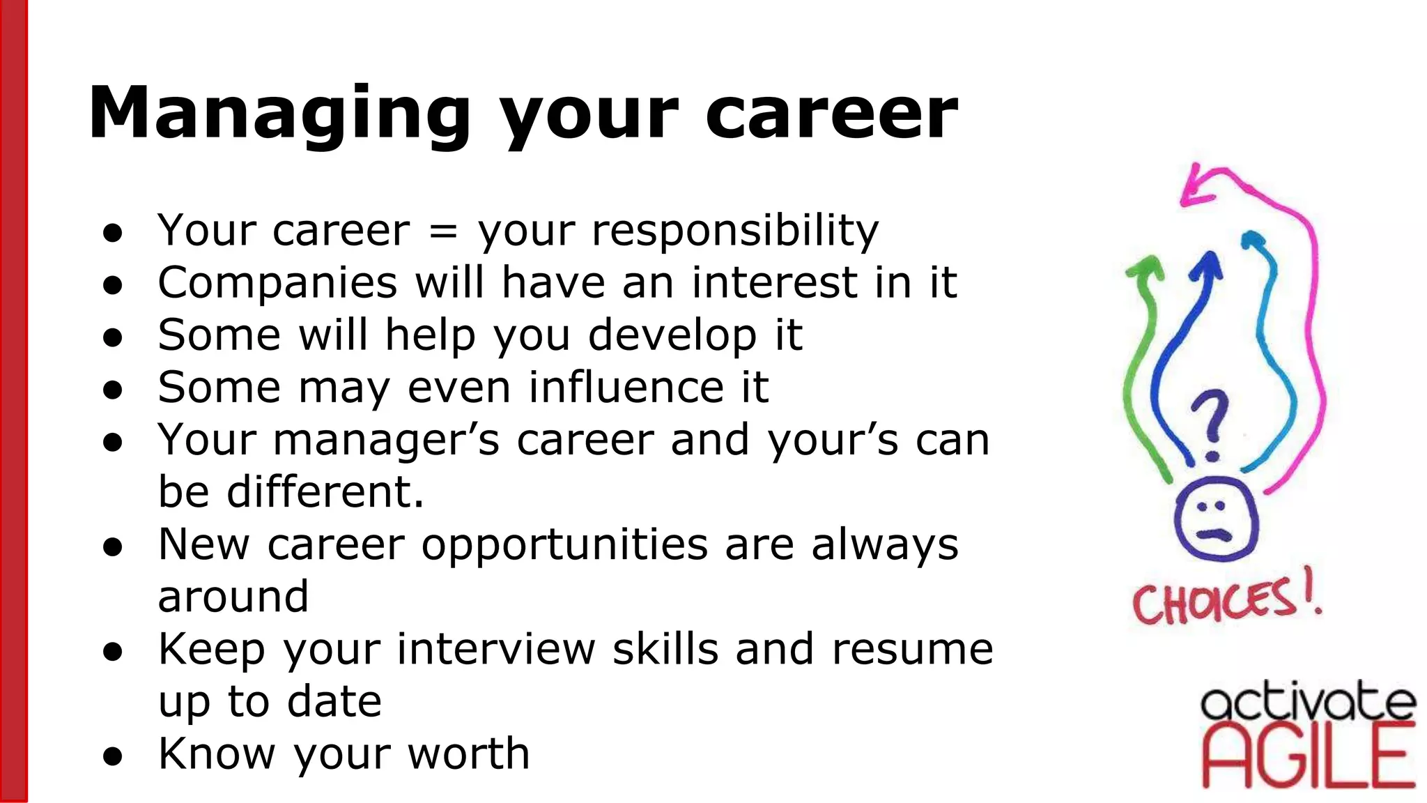 Managing your career
● Your career = your responsibility
● Companies will have an interest in it
● Some will help you develop it
● Some may even influence it
● Your manager’s career and your’s can
be different.
● New career opportunities are always
around
● Keep your interview skills and resume
up to date
● Know your worth
pic5
 