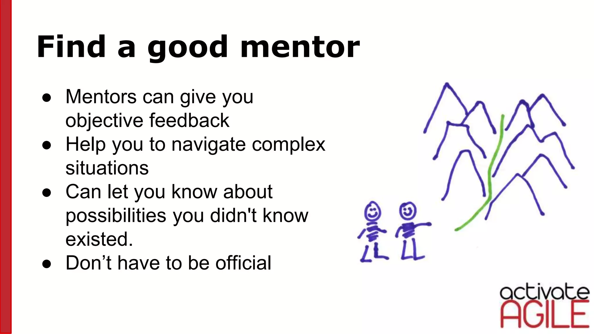 Find a good mentor
● Mentors can give you
objective feedback
● Help you to navigate complex
situations
● Can let you know about
possibilities you didn't know
existed.
● Don’t have to be official
 