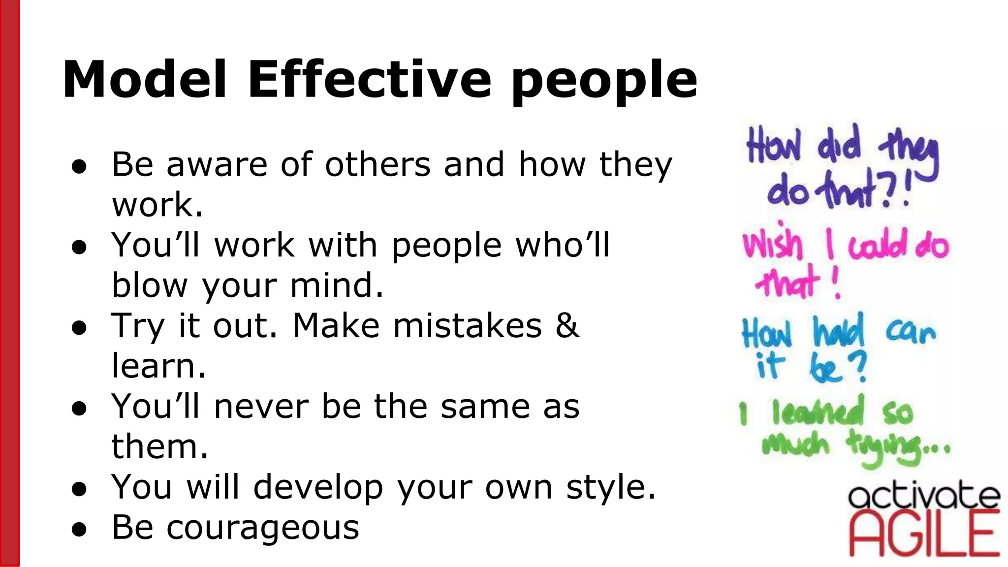 Model Effective people
● Be aware of others and how they
work.
● You’ll work with people who’ll
blow your mind.
● Try it out. Make mistakes &
learn.
● You’ll never be the same as
them.
● You will develop your own style.
● Be courageous
 