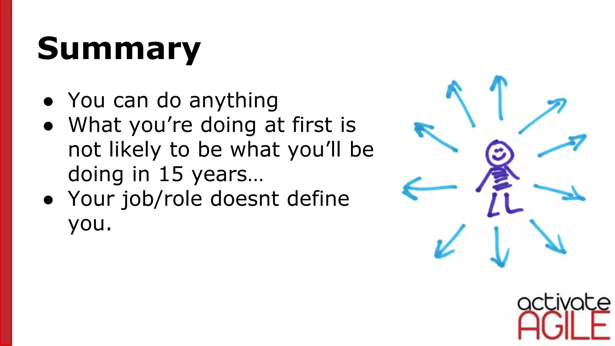 Summary
● You can do anything
● What you’re doing at first is
not likely to be what you’ll be
doing in 15 years…
● Your job/role doesnt define
you.
 