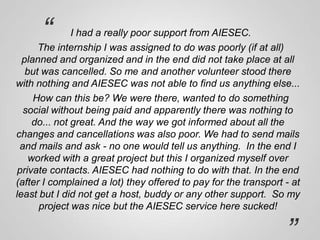 “

I had a really poor support from AIESEC.
The internship I was assigned to do was poorly (if at all)
planned and organized and in the end did not take place at all
but was cancelled. So me and another volunteer stood there
with nothing and AIESEC was not able to find us anything else...
How can this be? We were there, wanted to do something
social without being paid and apparently there was nothing to
do... not great. And the way we got informed about all the
changes and cancellations was also poor. We had to send mails
and mails and ask - no one would tell us anything. In the end I
worked with a great project but this I organized myself over
private contacts. AIESEC had nothing to do with that. In the end
(after I complained a lot) they offered to pay for the transport - at
least but I did not get a host, buddy or any other support. So my
project was nice but the AIESEC service here sucked!

”

 