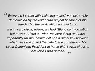 “

Everyone I spoke with including myself was extremely
demotivated by the end of the project because of the
standard of the work which we had to do.

It was very disorganized, we had little to no information
before we arrived on what we were doing and most
importantly for me, I could not see a direct link between
what I was doing and the help to the community. My
Local Committee President at home didn't even check or
talk while I was abroad.

”

 