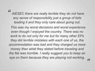 “

AIESEC there are really terrible they do not have
any sense of responsibility just a group of kids
leading it and they only care about going out.

This was my worst decisions and worst experience
even though I enjoyed the country. There was no
work to do not only for me but for many other EPs
they did terrible mistakes with each one of us, the
accommodation was bad and they charged us more
money then what they stated before traveling and
the flat was horrible. I really suggest you to keep an
eye on them because they are playing not working.

”

 