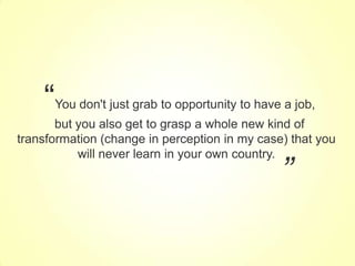 “

You don't just grab to opportunity to have a job,

but you also get to grasp a whole new kind of
transformation (change in perception in my case) that you
will never learn in your own country.

”

BROUGHT TO YOU BY:

 