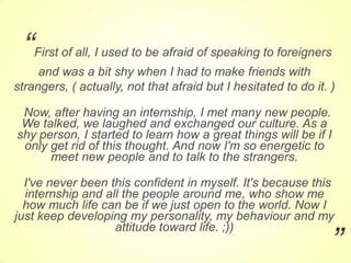 “

First of all, I used to be afraid of speaking to foreigners

and was a bit shy when I had to make friends with
strangers, ( actually, not that afraid but I hesitated to do it. )
Now, after having an internship, I met many new people.
We talked, we laughed and exchanged our culture. As a
shy person, I started to learn how a great things will be if I
only get rid of this thought. And now I'm so energetic to
meet new people and to talk to the strangers.
I've never been this confident in myself. It's because this
internship and all the people around me, who show me
how much life can be if we just open to the world. Now I
just keep developing my personality, my behaviour and my
attitude toward life. ;))

”

 