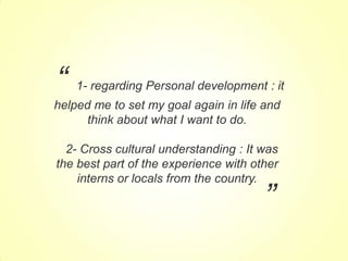 “

1- regarding Personal development : it

helped me to set my goal again in life and
think about what I want to do.
2- Cross cultural understanding : It was
the best part of the experience with other
interns or locals from the country.

”

 