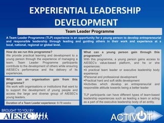 EXPERIENTIAL LEADERSHIP
DEVELOPMENT
Team Leader Programme
A Team Leader Programme (TLP) experience is an opportunity for a young person to develop entrepreneurial
and responsible leadership through leading and guiding others in their work and experience at a
local, national, regional or global level.
How do we run this programme?
We provide practical learning and development to a
young person through the experience of managing a
team. Team Leader Programme participants
contribute to the development of others while ensuring
AIESEC’s performance and the delivery of its
experiences.
What can an organisation gain from this
programme?
We work with organisations or institutions that want to
to support the development of young people and
access the large and diverse group of AIESEC’s
young leaders.
Duration of a Team Leader experience: 8-78 weeks

BROUGHT TO YOU BY:

What can a young person gain through this
programme?
With this programme, a young person gains access to
AIESEC’s value-based platform, and he or she
experiences:
A practical team leader or executive leadership body
experience
Personal and professional development
Practical hard and soft skills development
Activities which develop an entrepreneurial and
responsible attitude towards being a better leader
TLP participants can have different types of team-based
leadership experiences such as leading a team or acting
as a part of the executive leadership body of an entity.

 