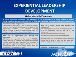 EXPERIENTIAL LEADERSHIP
DEVELOPMENT
Global Internship Programme
A Global Internship Programme (GIP) experience is an opportunity for a young person to develop
entrepreneurial and responsible leadership by living a cross-cultural professional development experience.
How do we run this programme?
We provide an internship in a host organisation, through
which a young person contributes to the goals of the
organisation, completes a job description requiring
special expertise or skills, and receives supervision and
evaluation on his or her professional development.
What can an organisation gain through this
programme?
GIP hosts are organisations that support AIESEC’s
values and want to enhance their organisation through
involving global top talent, improving their processes or
growing their organisational goals. With them, we cocreate opportunities for young people to work, learn and
contribute to the organisation’s goals.

BROUGHT TO YOU BY:

What can a young person gain through this
programme?
With this programme, a young person gains access to
AIESEC’s value-based platform, and he or she
experiences:
A professional development experience
A cross-cultural living and working experience
GIP participants can have different types of internship
experiences as long as their role and supervision
clearly contribute to their professional development.

Duration of a GIP experience: 6-78 weeks

 