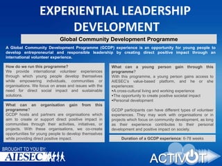 EXPERIENTIAL LEADERSHIP
DEVELOPMENT
Global Community Development Programme
A Global Community Development Programme (GCDP) experience is an opportunity for young people to
develop entrepreneurial and responsible leadership by creating direct positive impact through an
international volunteer experience.

How do we run this programme?
We provide international volunteer experiences
through which young people develop themselves
while empowering individuals, communities or
organisations. We focus on areas and issues with the
need for direct social impact and sustainable
solutions.
What can an organisation gain from this
programme?
GCDP hosts and partners are organisations which
aim to create or support direct positive impact in
communities through their activities, initiatives, or
projects. With these organisations, we co-create
opportunities for young people to develop themselves
while providing direct positive impact.

BROUGHT TO YOU BY:

What can a young person gain through this
programme?
With this programme, a young person gains access to
AIESEC’s value-based platform, and he or she
experiences:
A cross-cultural living and working experience
The opportunity to create positive societal impact
Personal development
GCDP participants can have different types of volunteer
experiences. They may work with organisations or in
projects which focus on community development, as long
as their experience contributes to their personal
development and positive impact on society.
Duration of a GCDP experience: 6-78 weeks

 