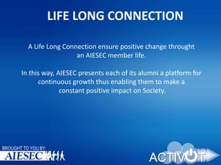 LIFE LONG CONNECTION
A Life Long Connection ensure positive change throught
an AIESEC member life.
In this way, AIESEC presents each of its alumni a platform for
continuous growth thus enabling them to make a
constant positive impact on Society.

BROUGHT TO YOU BY:

 