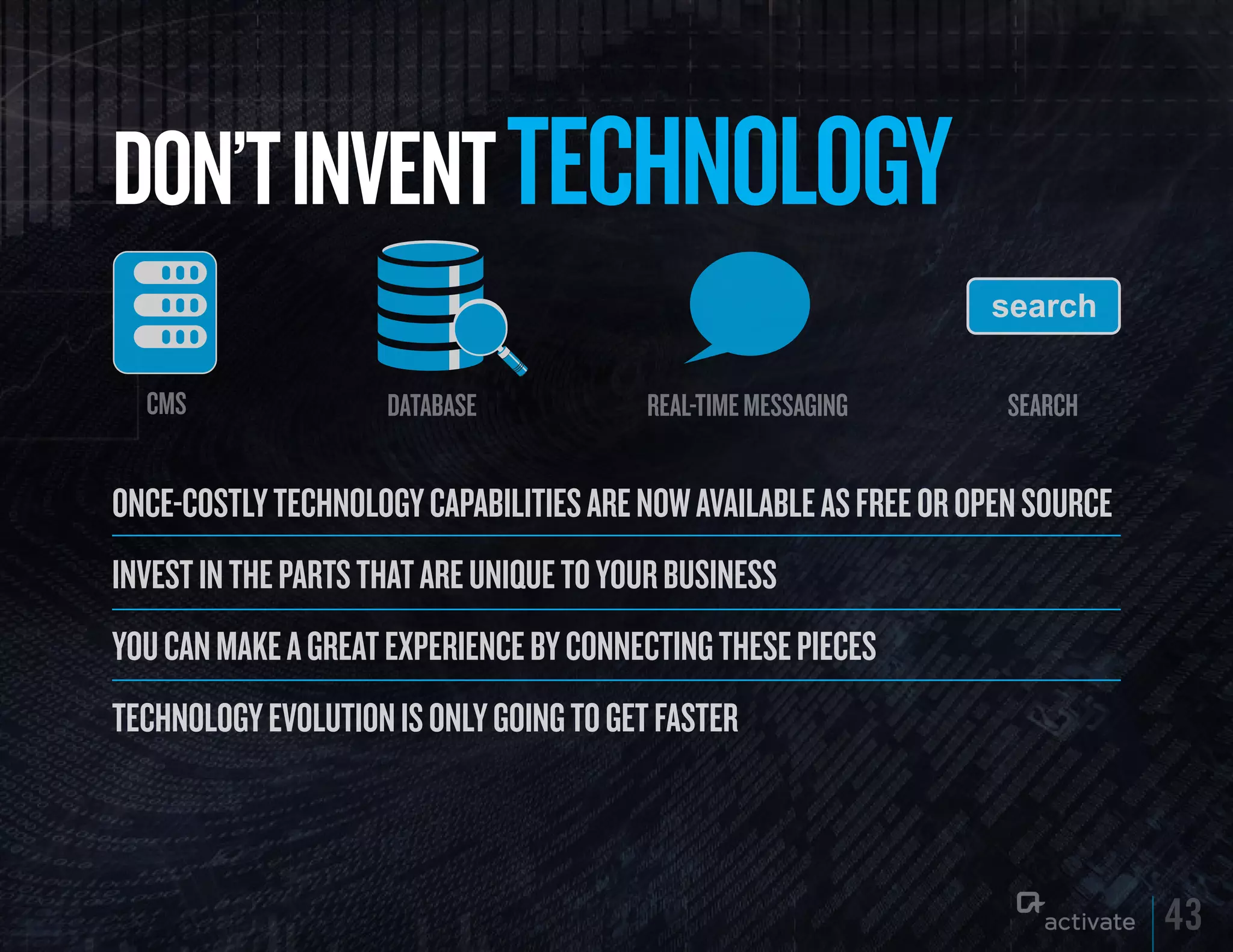 DON’T INVENT TECHNOLOGy
  CMS                database            real-time messaging        search


ONCE-COstly tEChNOlOgy CapabilitiEs arE NOw availablE as frEE Or OpEN sOurCE
iNvEst iN thE parts that arE uNiquE tO yOur busiNEss
yOu CaN makE a grEat ExpEriENCE by CONNECtiNg thEsE piECEs
tEChNOlOgy EvOlutiON is ONly gOiNg tO gEt fastEr



                                                                               43
 