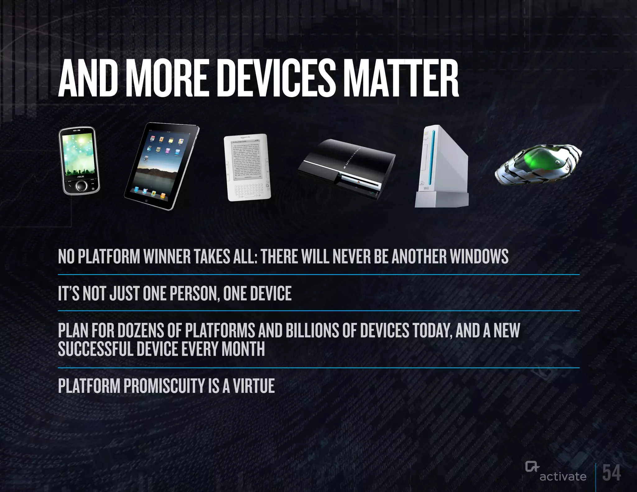 AND MORE DEVICES MATTER

No platform wiNNer takes all: there will Never be aNother wiNdows
it’s Not just oNe persoN, oNe device
plaN for dozeNs of platforms aNd billioNs of devices today, aNd a New
successful device every moNth
platform promiscuity is a virtue



                                                                        54
 