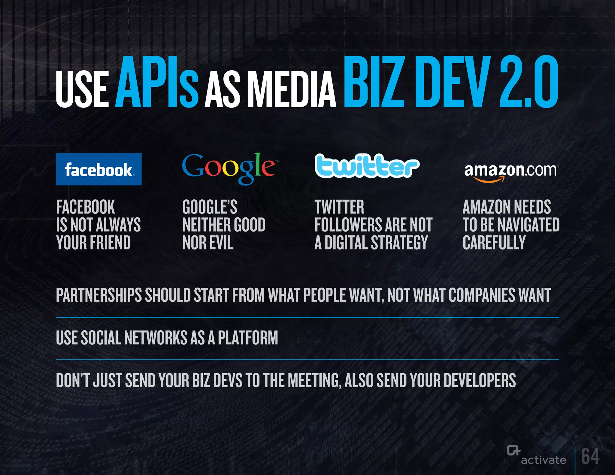 uSE APIs AS MEDIA BIz DEV 2.0
Facebook           GooGle’s            TwiTTer                AMAZON NEEDS
is not always      neither Good        followers are noT      TO BE NAVIGATED
your Friend        nor evil            a digiTal sTraTegy     CAREFULLY

PartnershiPs should start from what PeoPle want, not what comPanies want

use social networks as a Platform

don’t just send your biz devs to the meeting, also send your develoPers


                                                                                64
 