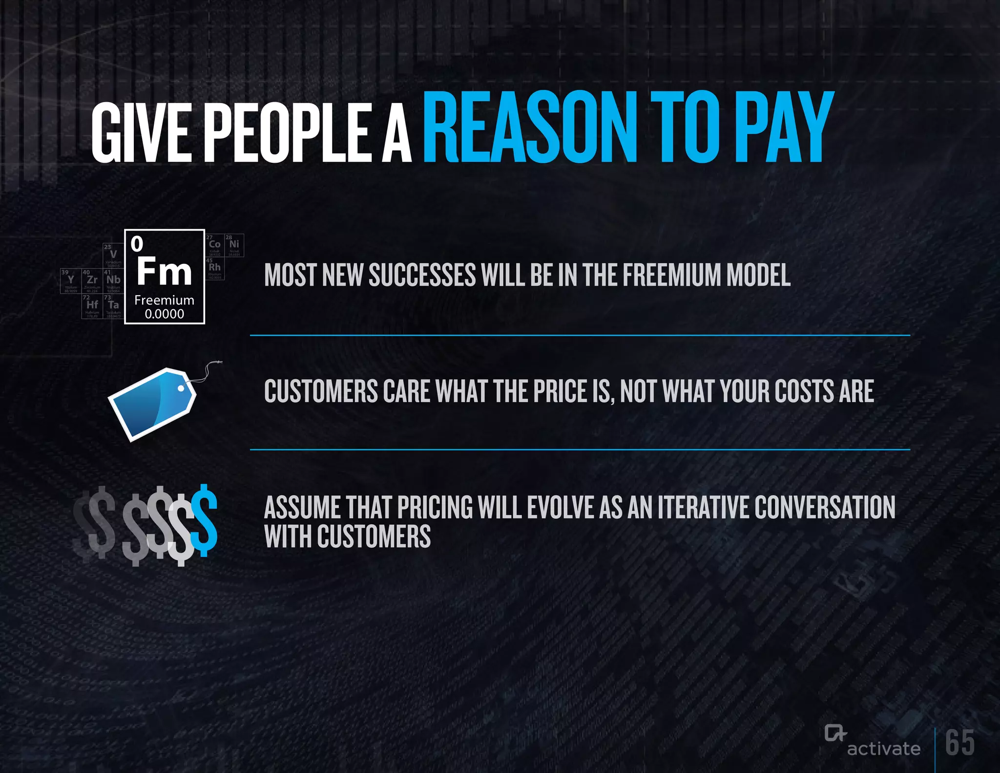 GIVE PEOPLE A REASON TO PAy
         Most new successes will be in the freeMiuM Model


         custoMers care what the price is, not what your costs are



$$$$$$   assuMe that pricing will evolve as an iterative conversation
         with custoMers




                                                                        65
 