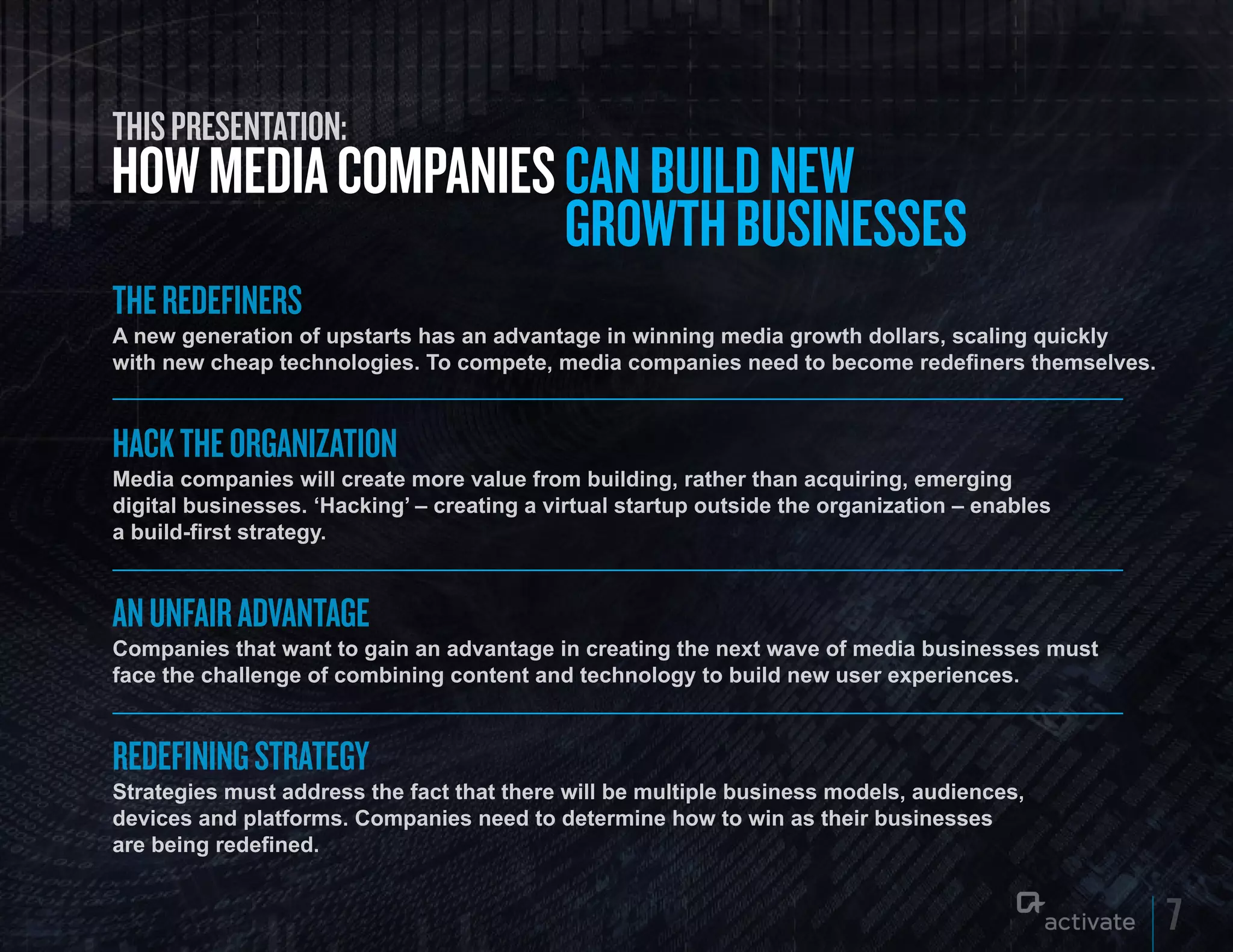 THIS PRESENTATION:
HOW MEDIA COMPANIES CAN BuILD NEW
                    GROWTH BuSINESSES
THE REDEFINERS
A new generation of upstarts has an advantage in winning media growth dollars, scaling quickly
with new cheap technologies. To compete, media companies need to become redefiners themselves.



HACK THE ORGANIZATION
Media companies will create more value from building, rather than acquiring, emerging
digital businesses. ‘Hacking’ – creating a virtual startup outside the organization – enables
a build-first strategy.



AN UNFAIR ADVANTAGE
Companies that want to gain an advantage in creating the next wave of media businesses must
face the challenge of combining content and technology to build new user experiences.



REDEFINING STRATEGY
Strategies must address the fact that there will be multiple business models, audiences,
devices and platforms. Companies need to determine how to win as their businesses
are being redefined.


                                                                                                 7
 