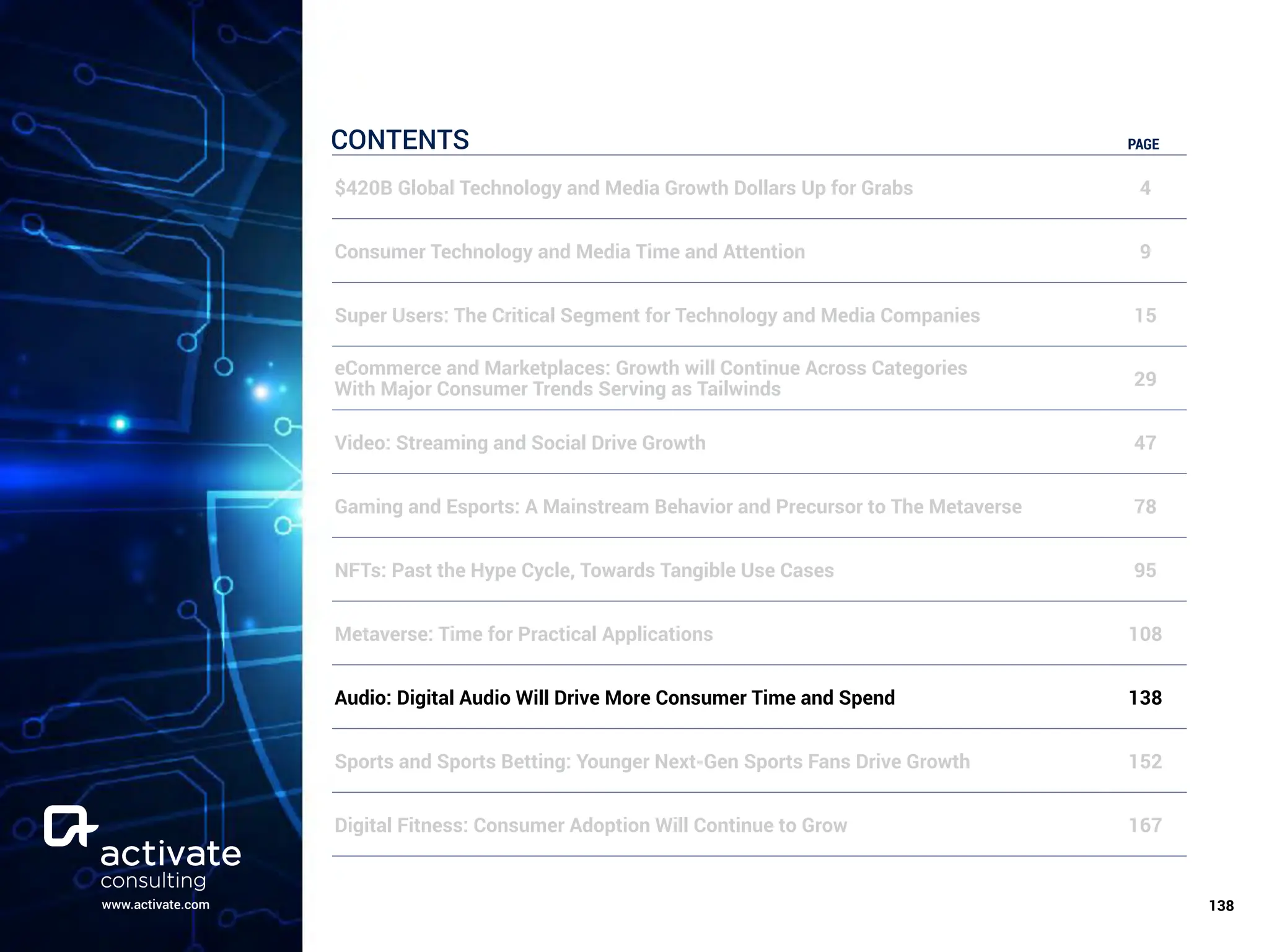 www.activate.com ￼
138
CONTENTS PAGE
$420B Global Technology and Media Growth Dollars Up for Grabs 4
Consumer Technology and Media Time and Attention 9
Super Users: The Critical Segment for Technology and Media Companies 15
eCommerce and Marketplaces: Growth will Continue Across Categories
With Major Consumer Trends Serving as Tailwinds 29
Video: Streaming and Social Drive Growth 47
Gaming and Esports: A Mainstream Behavior and Precursor to The Metaverse 78
NFTs: Past the Hype Cycle, Towards Tangible Use Cases 95
Metaverse: Time for Practical Applications 108
Audio: Digital Audio Will Drive More Consumer Time and Spend 138
Sports and Sports Betting: Younger Next-Gen Sports Fans Drive Growth 152
Digital Fitness: Consumer Adoption Will Continue to Grow 167
 